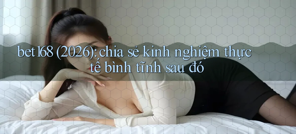 bet168 (2026) chia sẻ kinh nghiệm thực tế bình tĩnh sau đó