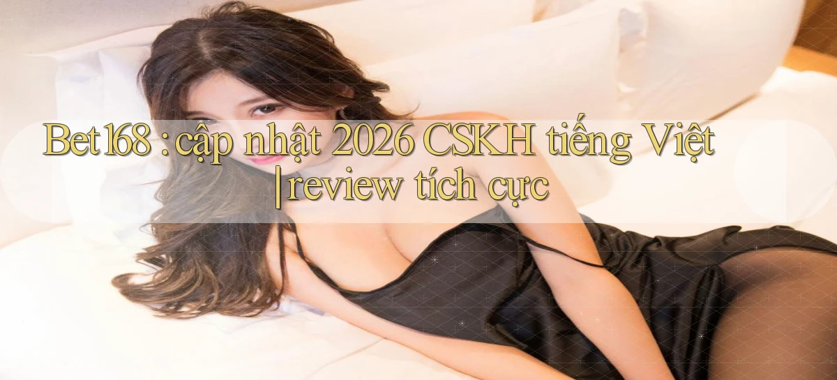 Bet168 cập nhật 2026 CSKH tiếng Việt review tích cực