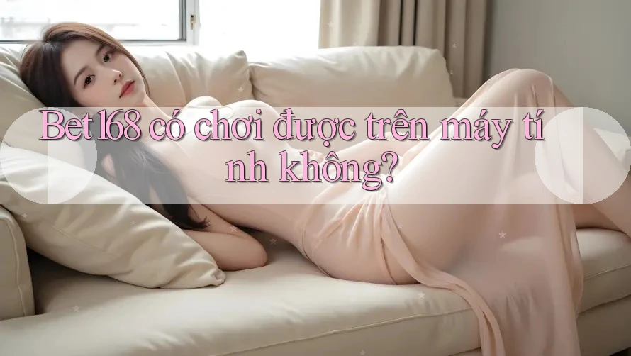 Bet168 có chơi được trên máy tính không? Bet168 có chơi được trên máy tính không?