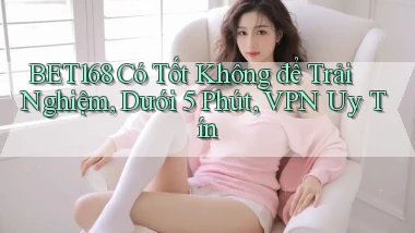 Bet168 có tốt không để trải nghiệm, dưới 5 phút, VPN uy tín