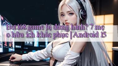 Bet168 game bị đứng hình 7 mẹo hữu ích khắc phục Android 15