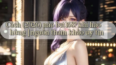 Cách (2026) nào bet168 khi hào hứng nguồn tham khảo uy tín