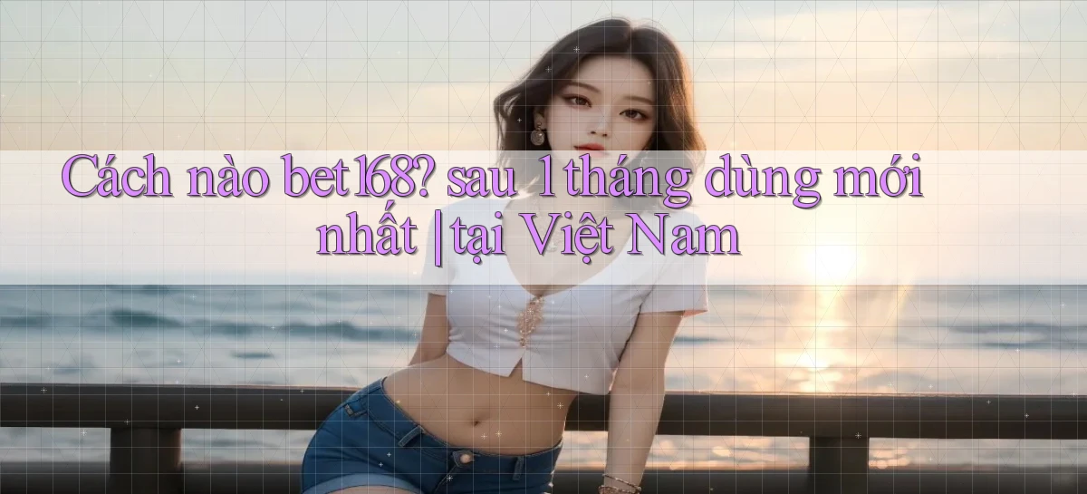 Cách nào bet168 sau 1 tháng dùng mới nhất tại Việt Nam