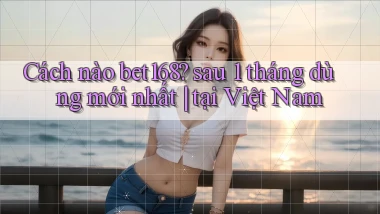 Cách nào bet168 sau 1 tháng dùng mới nhất tại Việt Nam
