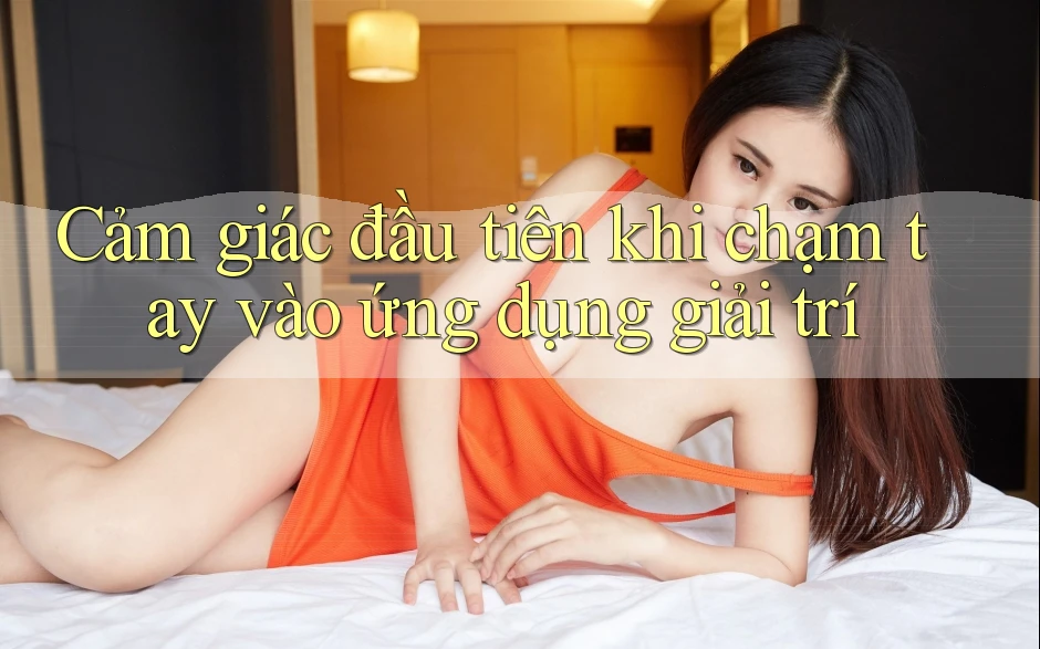 Cảm giác đầu tiên khi chạm tay vào ứng dụng giải trí