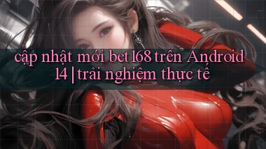 cập nhật mới bet168 trên Android 14 trải nghiệm thực tế