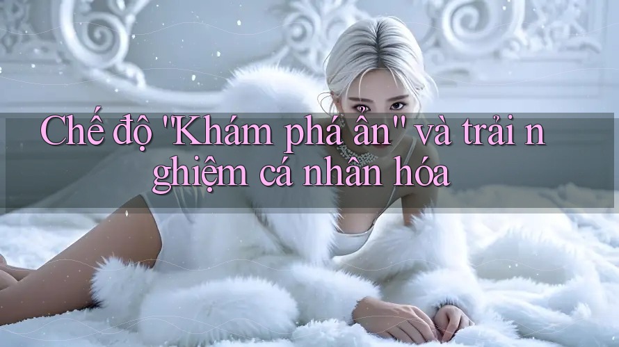 Chế độ “Khám phá ẩn” và trải nghiệm cá nhân hóa Chế độ “Khám phá ẩn” và trải nghiệm cá nhân hóa