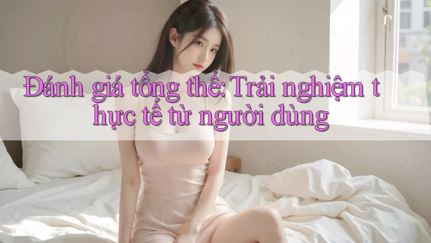 Đánh giá tổng thể: Trải nghiệm thực tế từ người dùng
