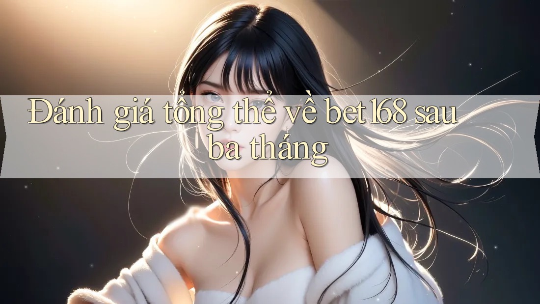 Đánh giá tổng thể về bet168 sau ba tháng