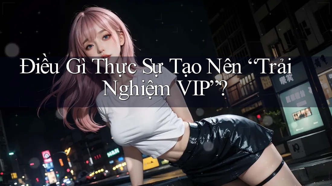 Điều Gì Thực Sự Tạo Nên “Trải Nghiệm VIP”?