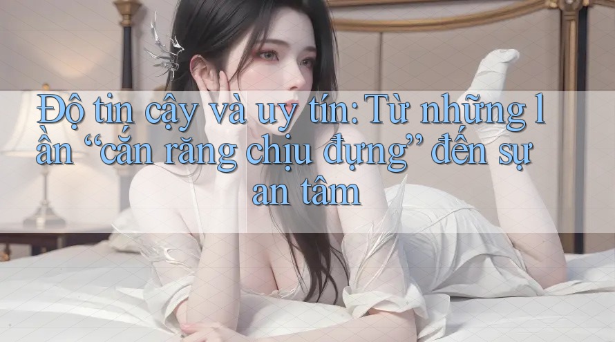 Độ tin cậy và uy tín: Từ những lần “cắn răng chịu đựng” đến sự an tâm