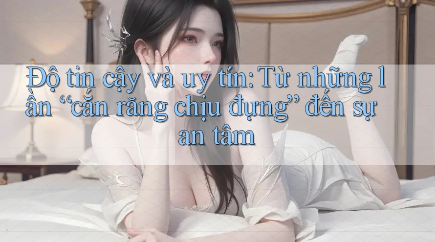 Độ tin cậy và uy tín: Từ những lần “cắn răng chịu đựng” đến sự an tâm Độ tin cậy và uy tín: Từ những lần “cắn răng chịu đựng” đến sự an tâm