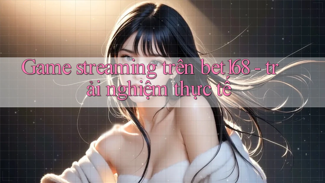 Game streaming trên bet168 - trải nghiệm thực tế