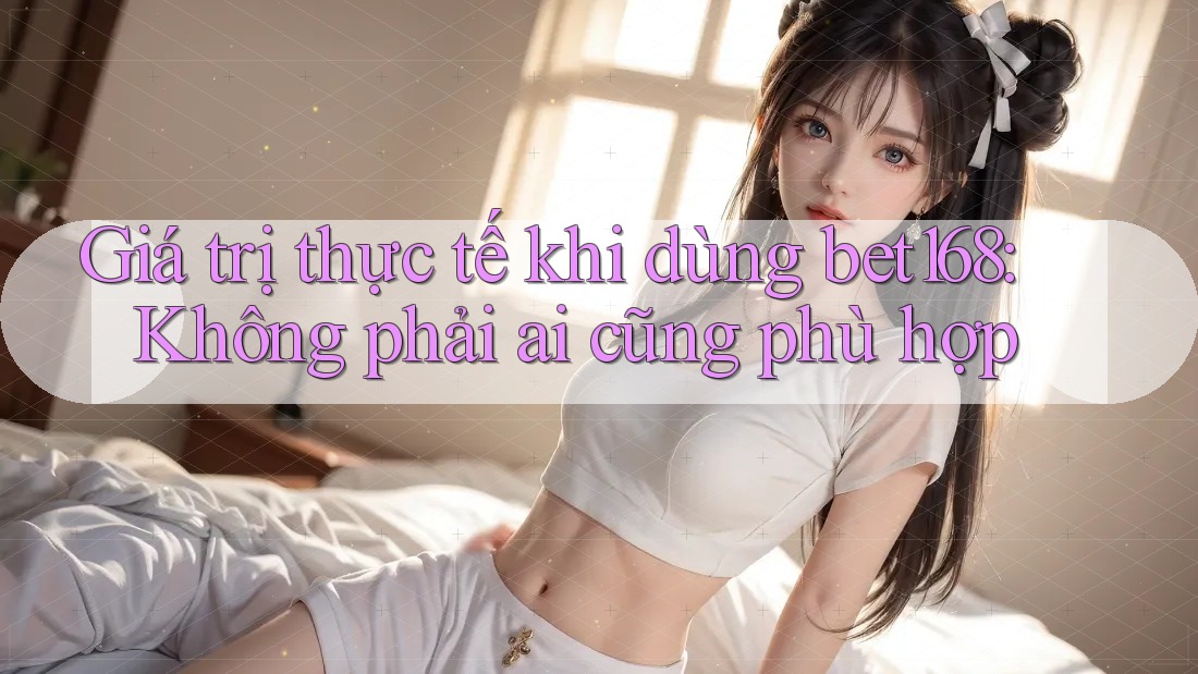 Giá trị thực tế khi dùng bet168: Không phải ai cũng phù hợp
