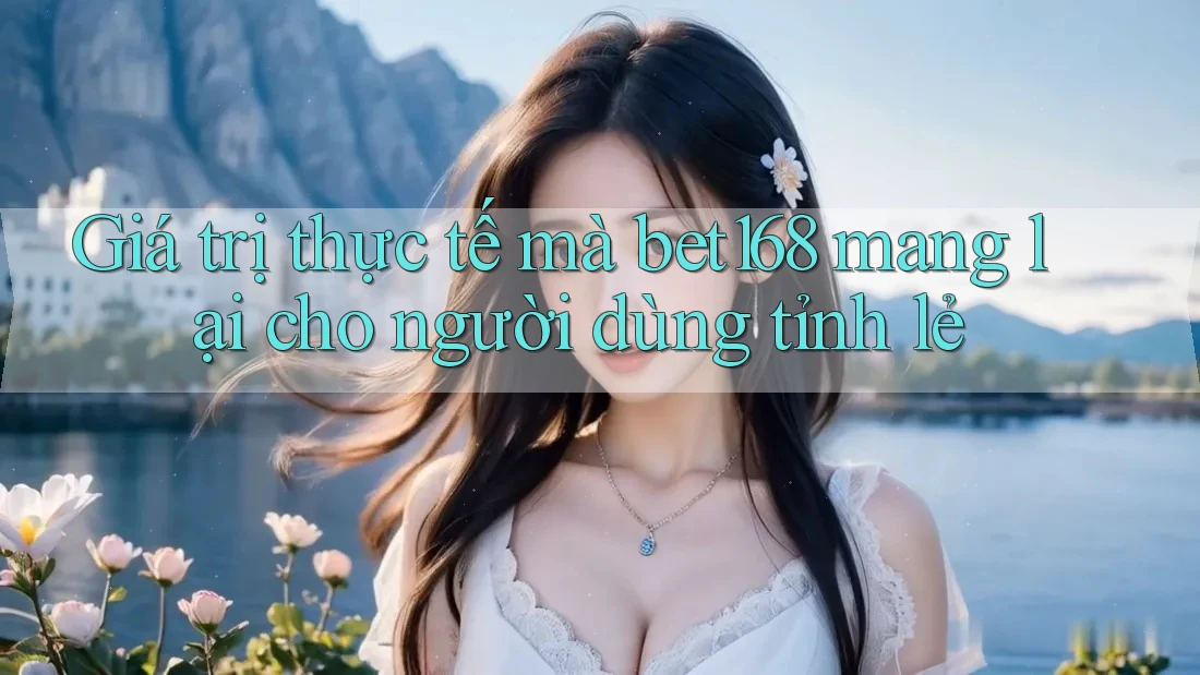 Giá trị thực tế mà bet168 mang lại cho người dùng tỉnh lẻ