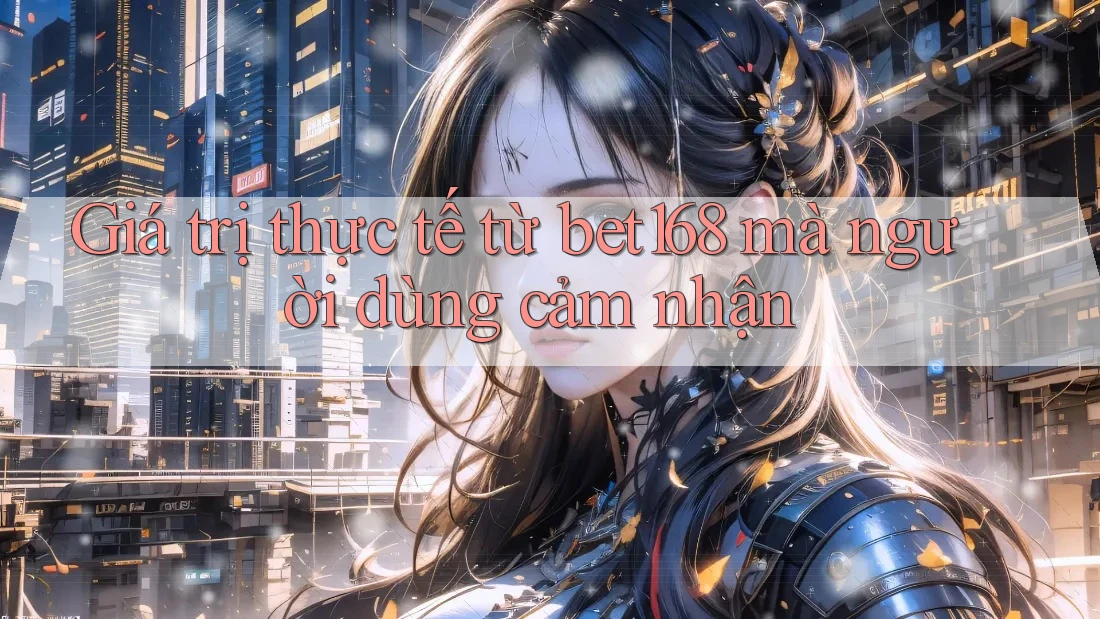 Giá trị thực tế từ bet168 mà người dùng cảm nhận