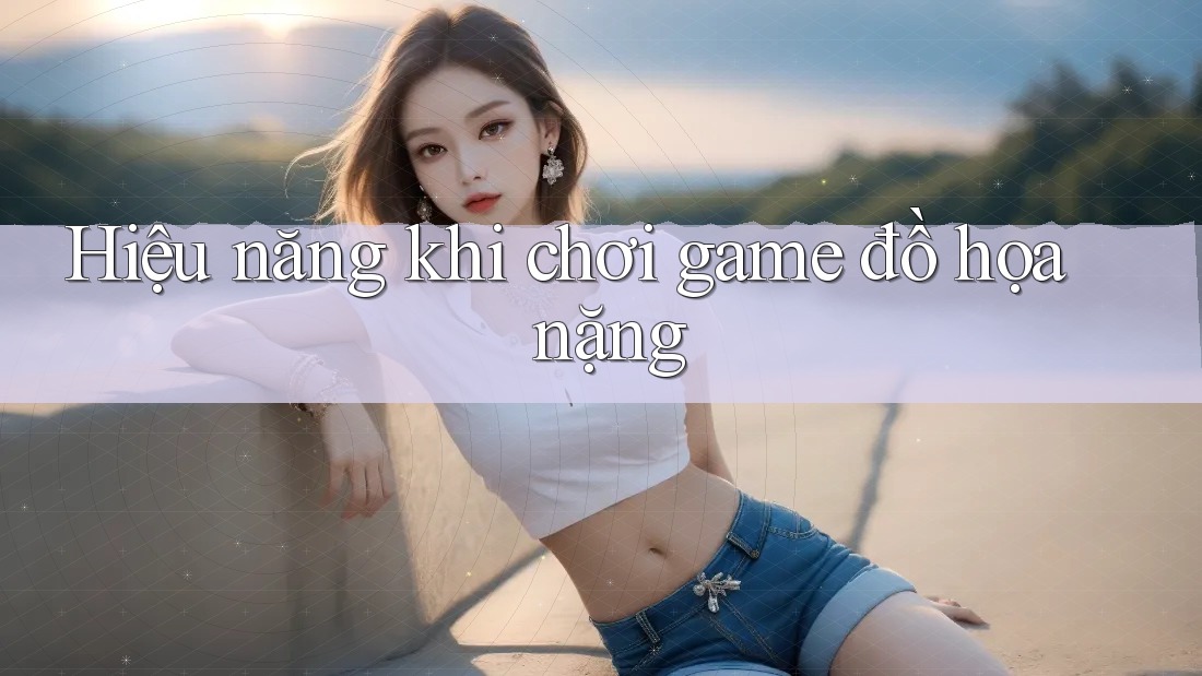 Hiệu năng khi chơi game đồ họa nặng Hiệu năng khi chơi game đồ họa nặng