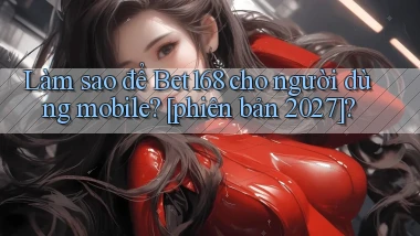 Làm sao để Bet168 cho người dùng mobile [phiên bản 2027]