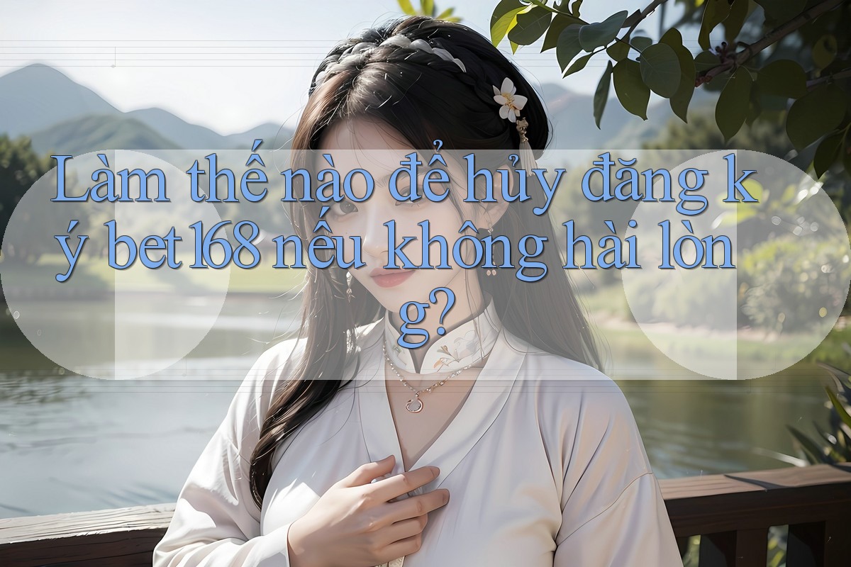 Làm thế nào để hủy đăng ký bet168 nếu không hài lòng?