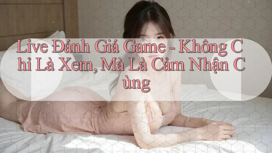 Live Đánh Giá Game - Không Chỉ Là Xem, Mà Là Cảm Nhận Cùng