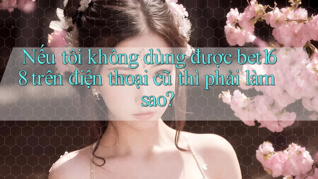 Nếu tôi không dùng được bet168 trên điện thoại cũ thì phải làm sao?
