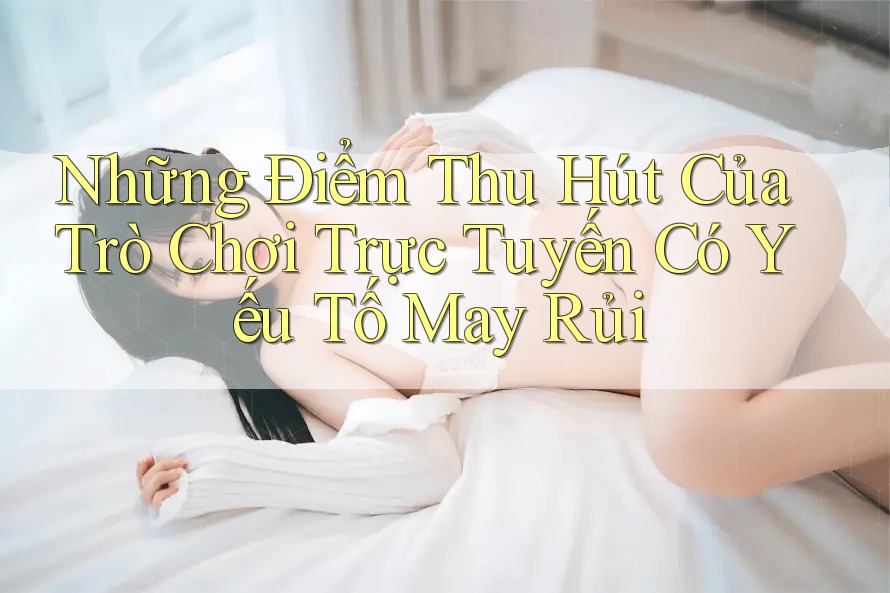 Những Điểm Thu Hút Của Trò Chơi Trực Tuyến Có Yếu Tố May Rủi