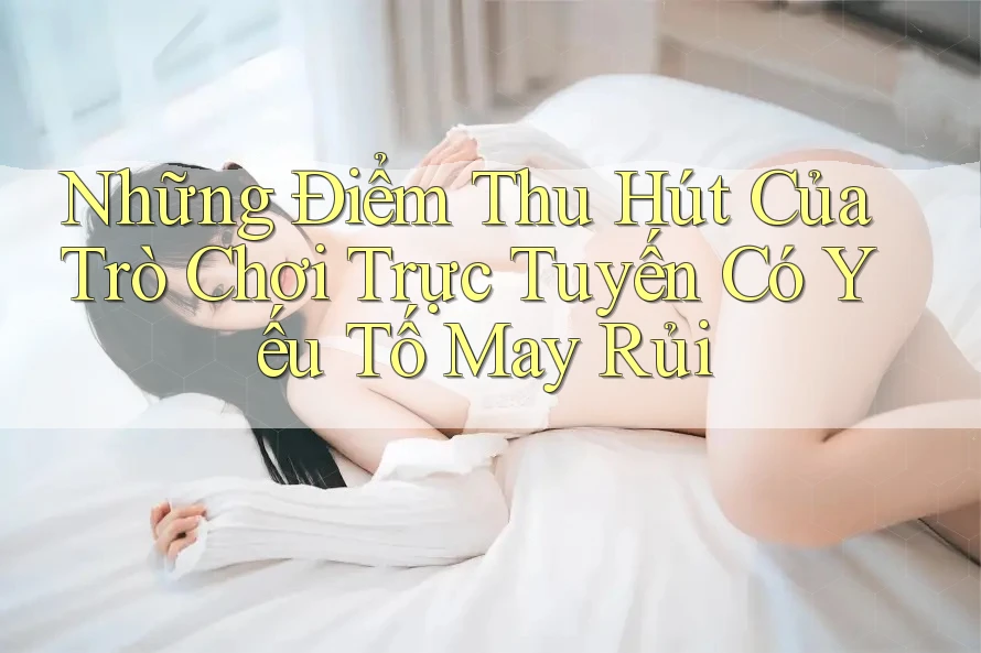 Những Điểm Thu Hút Của Trò Chơi Trực Tuyến Có Yếu Tố May Rủi