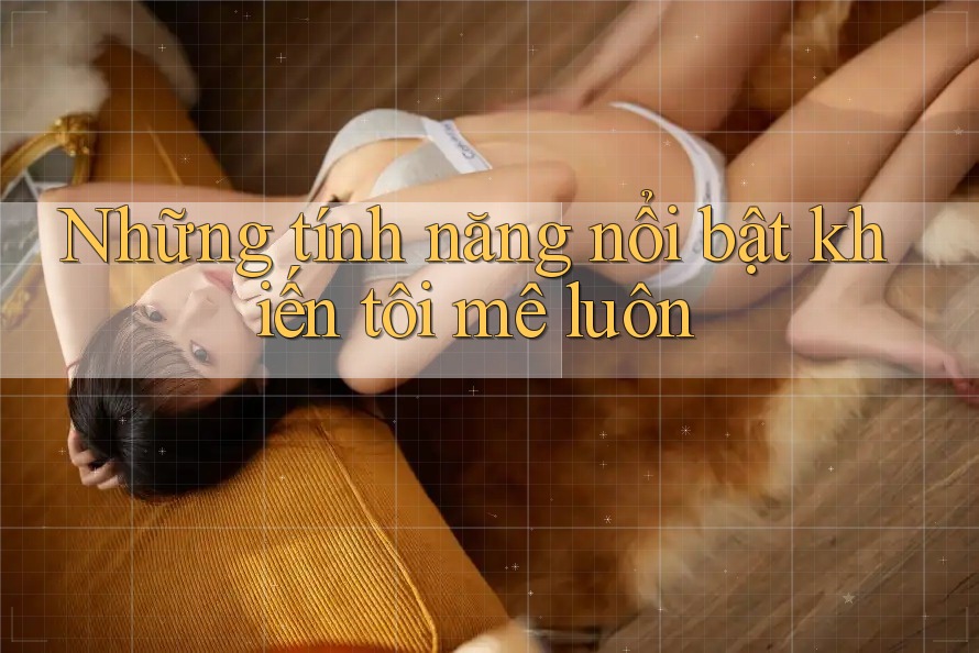 Những tính năng nổi bật khiến tôi mê luôn