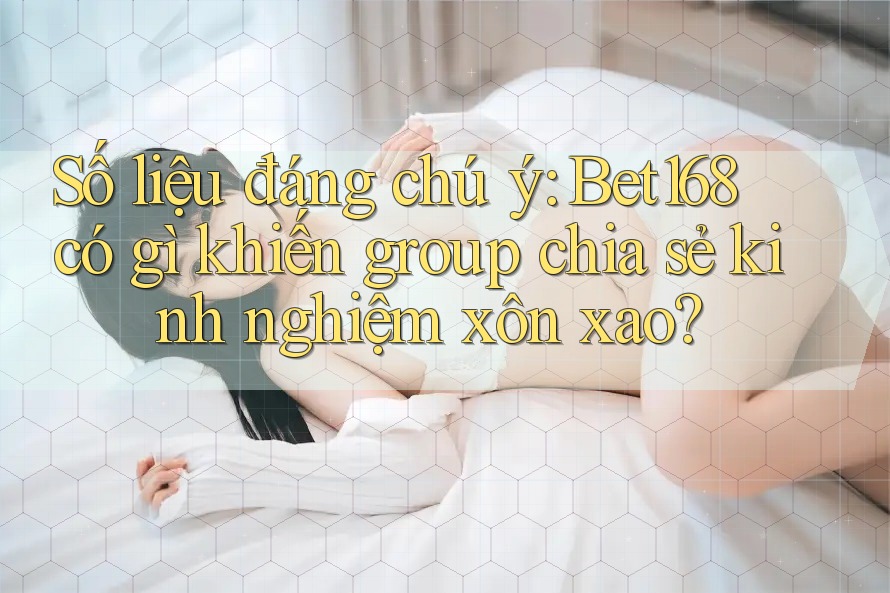 Số liệu đáng chú ý: Bet168 có gì khiến group chia sẻ kinh nghiệm xôn xao?
