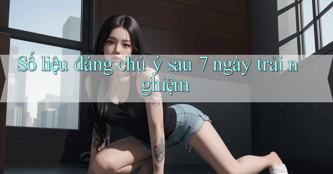 Số liệu đáng chú ý sau 7 ngày trải nghiệm