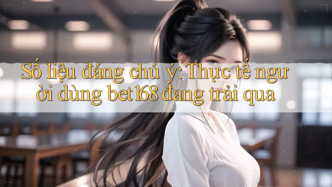 Số liệu đáng chú ý: Thực tế người dùng bet168 đang trải qua