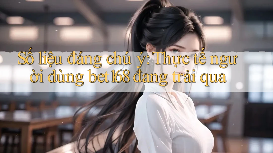 Số liệu đáng chú ý: Thực tế người dùng bet168 đang trải qua