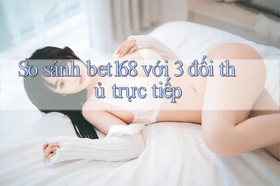 So sánh bet168 với 3 đối thủ trực tiếp