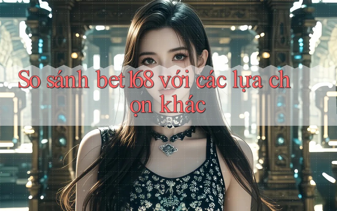 So sánh bet168 với các lựa chọn khác