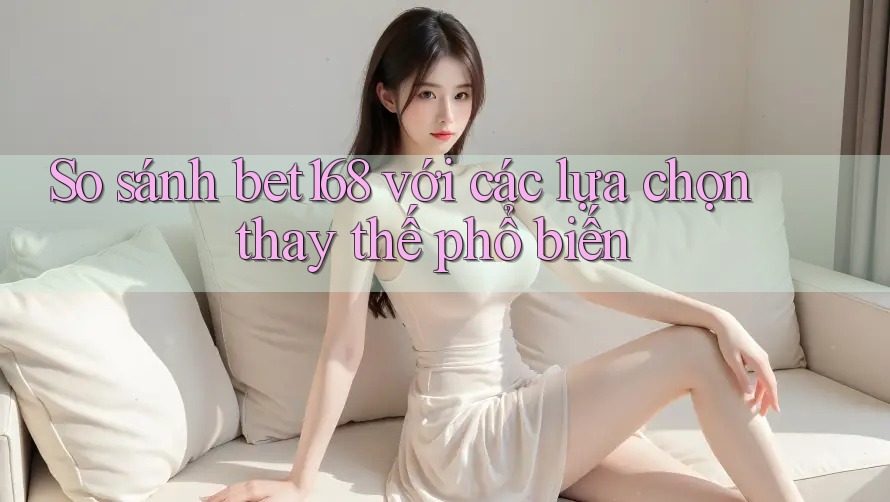 So sánh Bet168 với các lựa chọn thay thế phổ biến