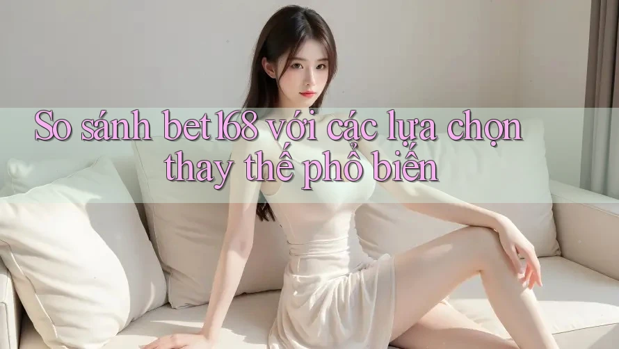 So sánh bet168 với các lựa chọn thay thế phổ biến
