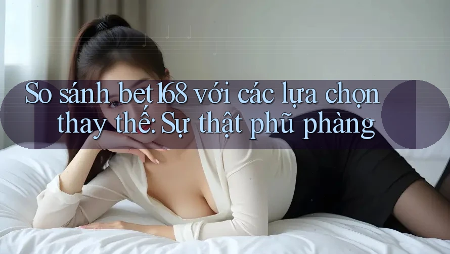 So sánh bet168 với các lựa chọn thay thế: Sự thật phũ phàng