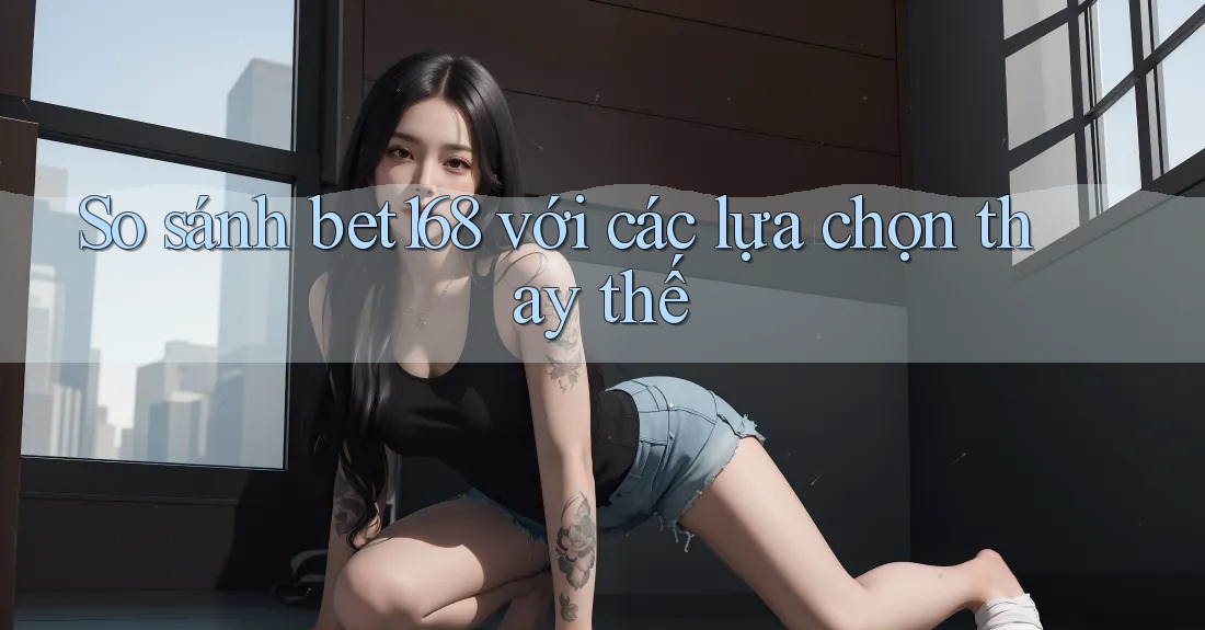 So sánh bet168 với các lựa chọn thay thế