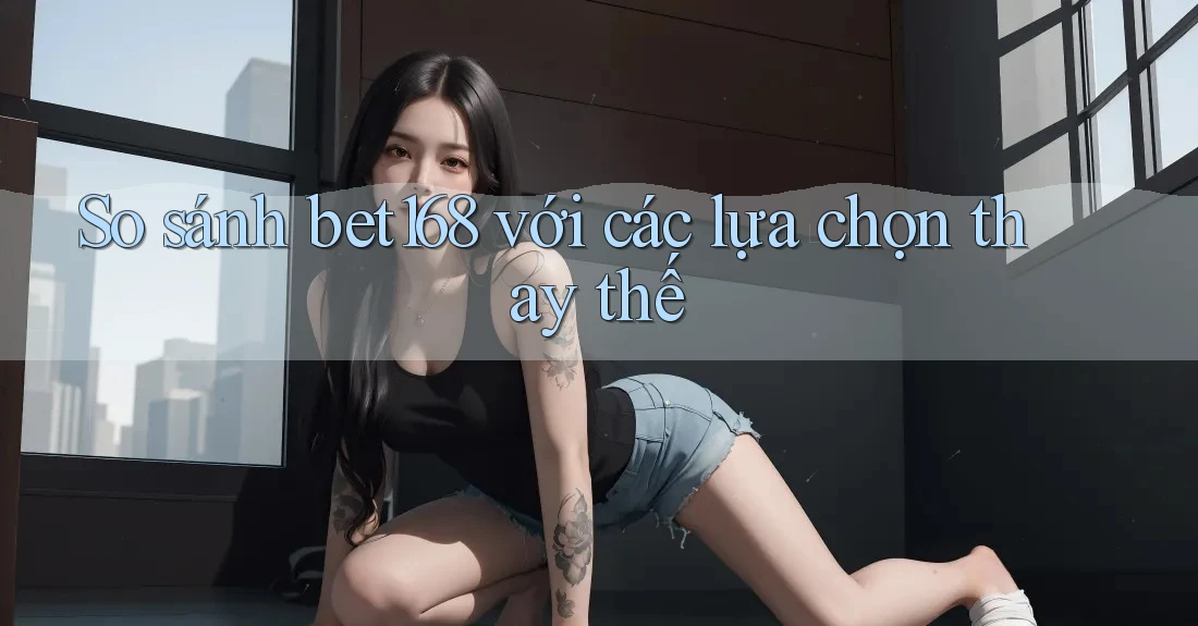 So sánh bet168 với các lựa chọn thay thế