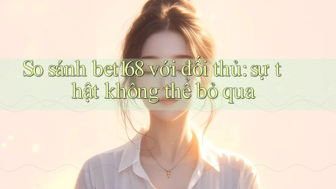 So sánh bet168 với đối thủ: sự thật không thể bỏ qua