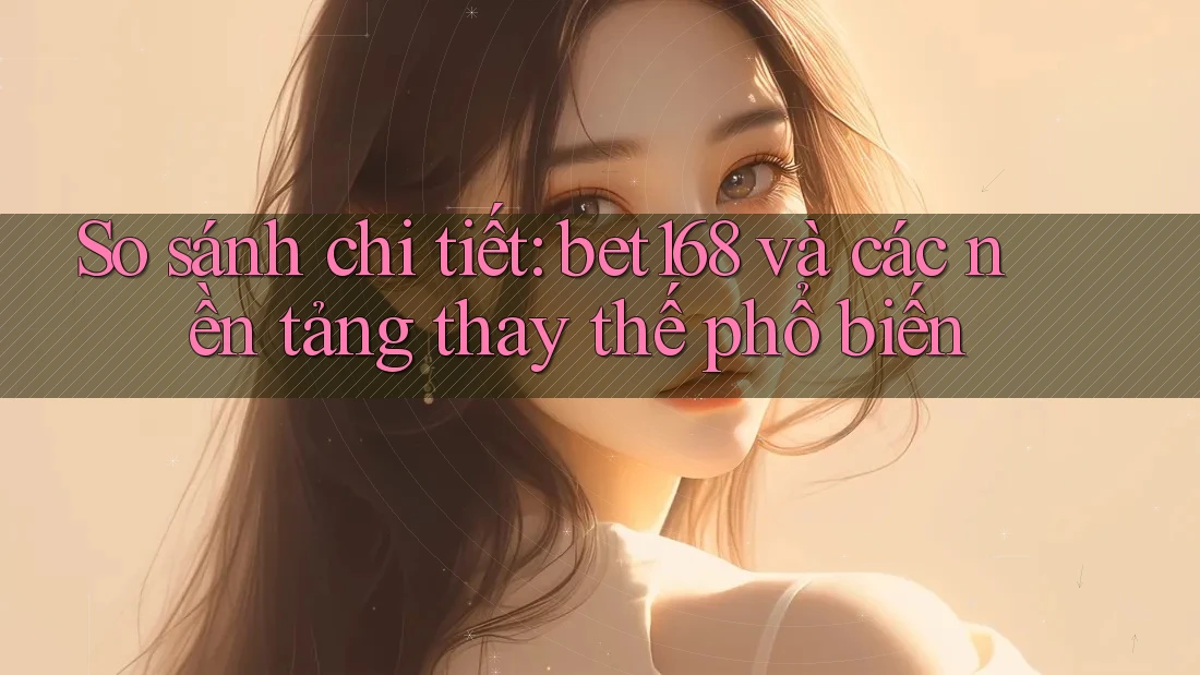 So sánh chi tiết: bet168 và các nền tảng thay thế phổ biến