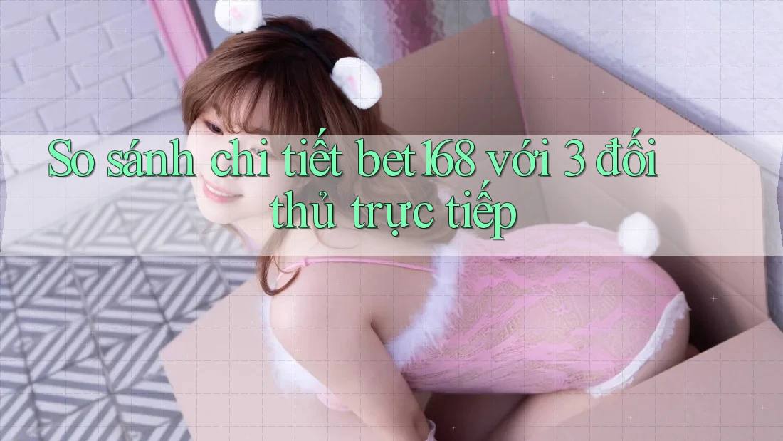 So sánh chi tiết bet168 với 3 đối thủ trực tiếp