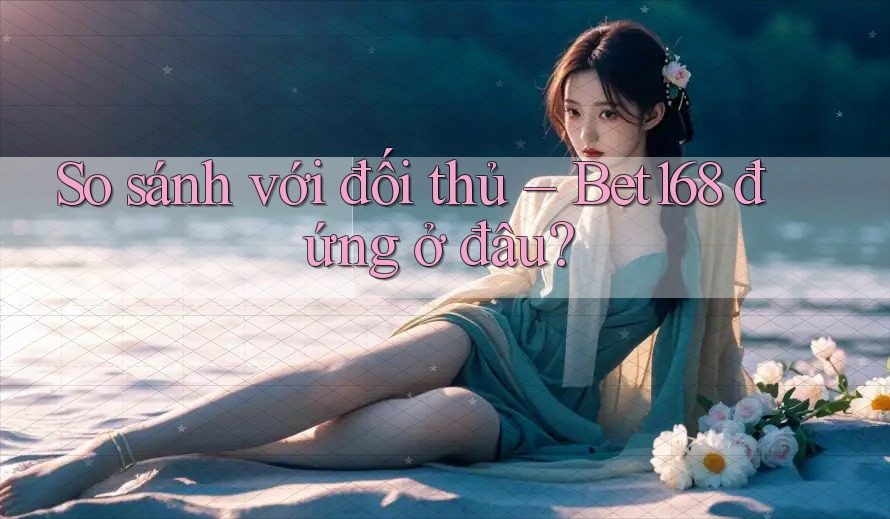 So sánh với đối thủ – Bet168 đứng ở đâu?