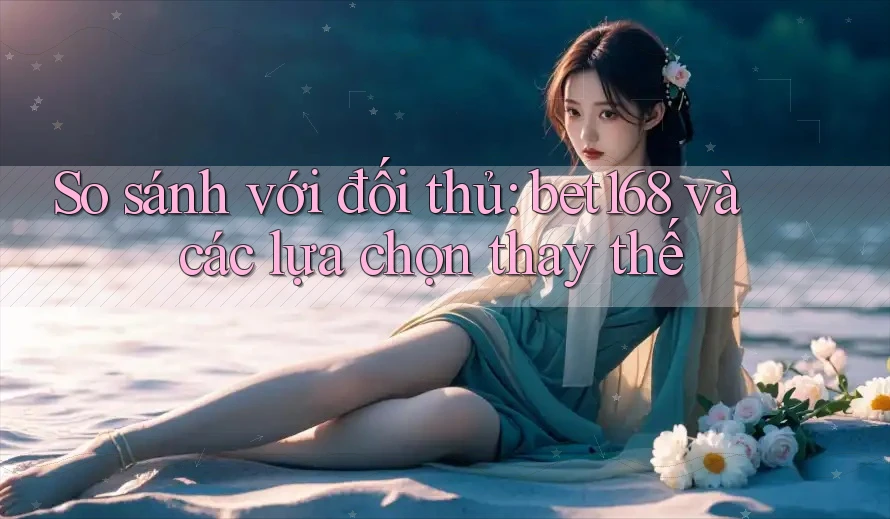 So sánh với đối thủ: Bet168 và các lựa chọn thay thế