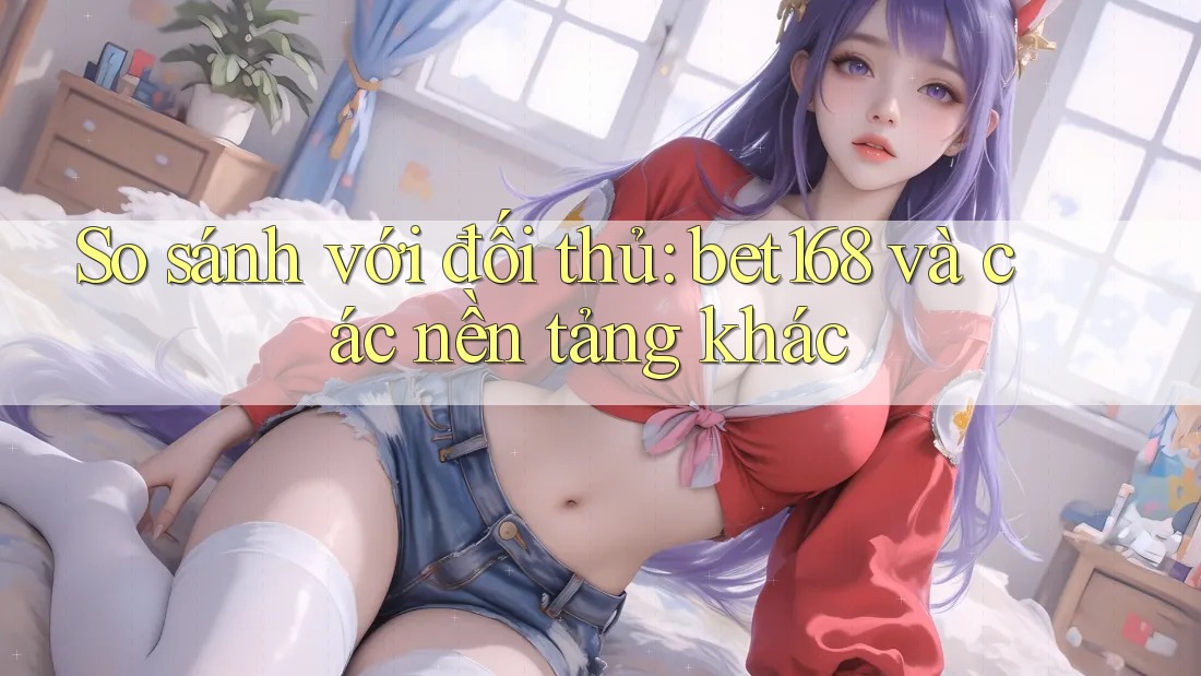 So sánh với đối thủ: bet168 và các nền tảng khác