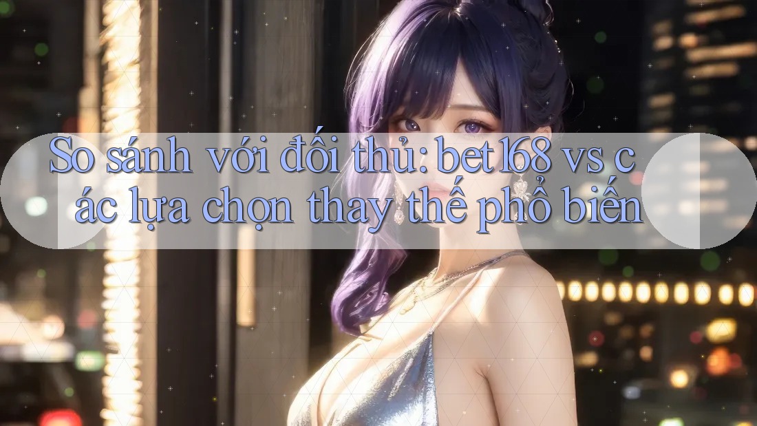 So sánh với đối thủ: bet168 vs các lựa chọn thay thế phổ biến