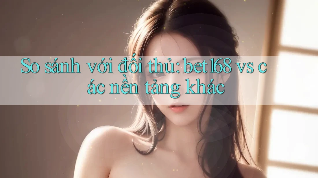 So sánh với đối thủ: bet168 vs các nền tảng khác