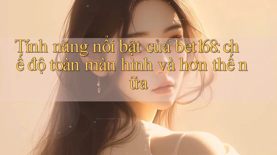 Tính năng nổi bật của bet168: chế độ toàn màn hình và hơn thế nữa