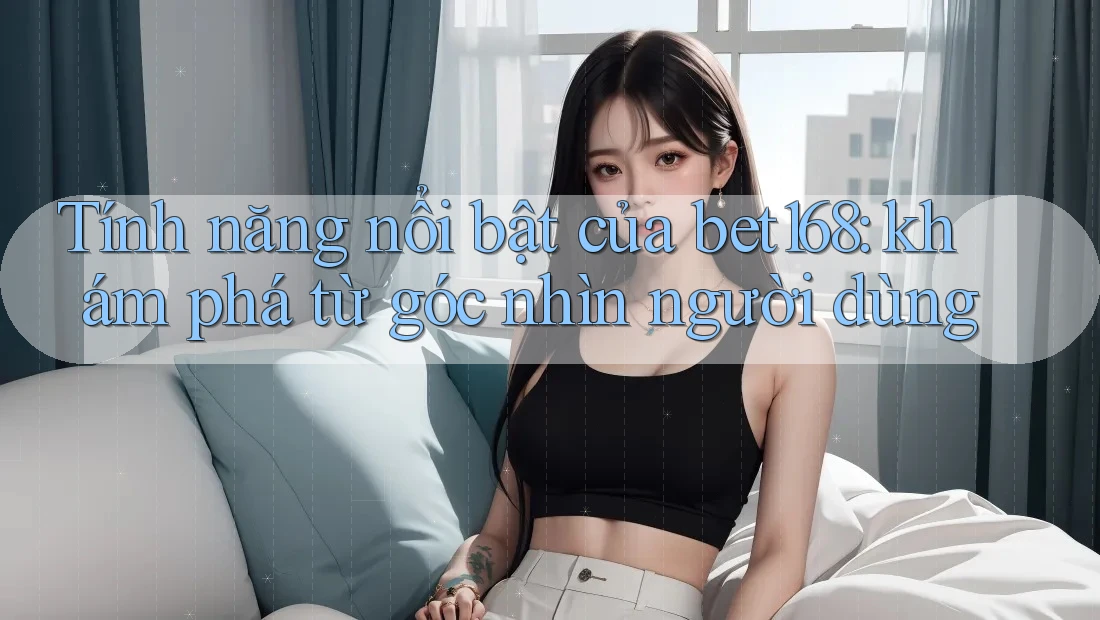 Tính năng nổi bật của bet168: khám phá từ góc nhìn người dùng