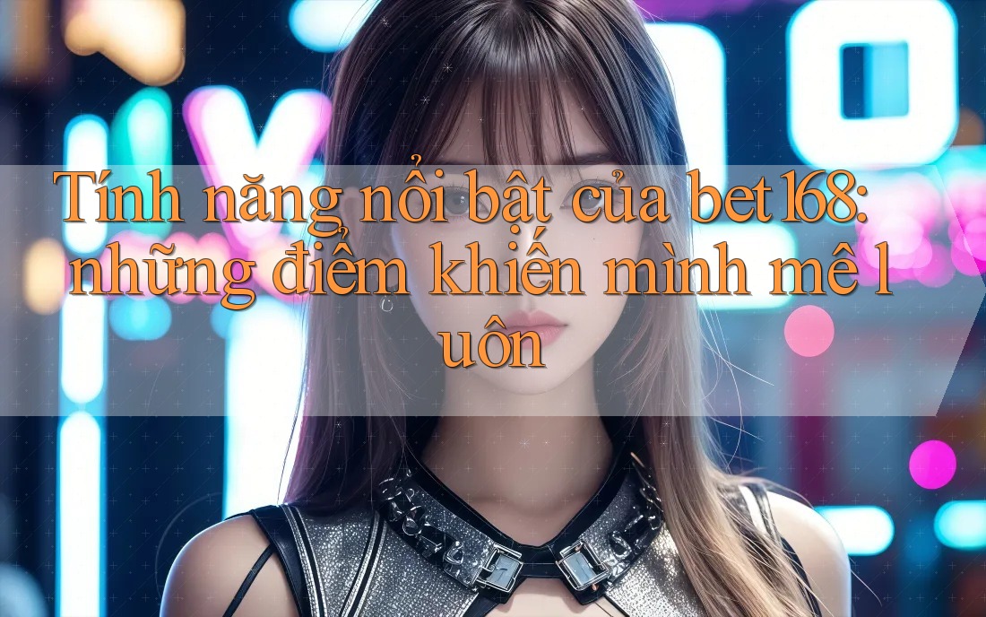 Tính năng nổi bật của bet168: những điểm khiến mình mê luôn